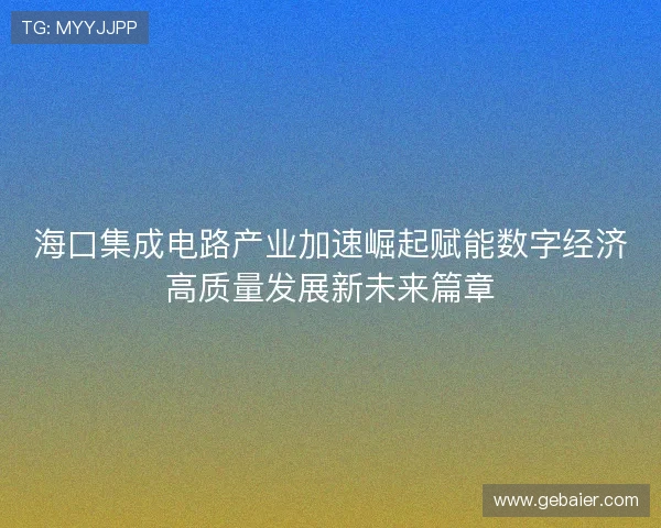 海口集成电路产业加速崛起赋能数字经济高质量发展新未来篇章 海口集成电路产业加速崛起赋能数字经济高质量发展新未来篇章